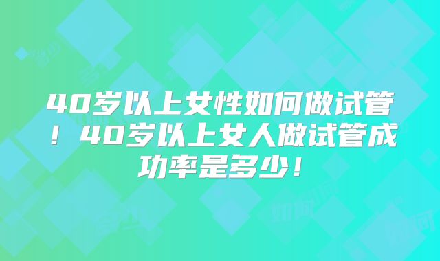 40岁以上女性如何做试管！40岁以上女人做试管成功率是多少！