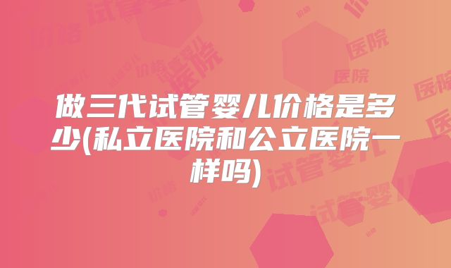 做三代试管婴儿价格是多少(私立医院和公立医院一样吗)