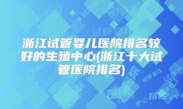浙江试管婴儿医院排名较好的生殖中心(浙江十大试管医院排名)