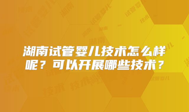 湖南试管婴儿技术怎么样呢?可以开展哪些技术?