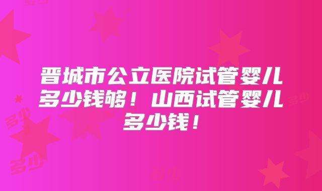 晋城市公立医院试管婴儿多少钱够！山西试管婴儿多少钱！