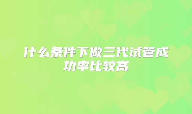 什么条件下做三代试管成功率比较高