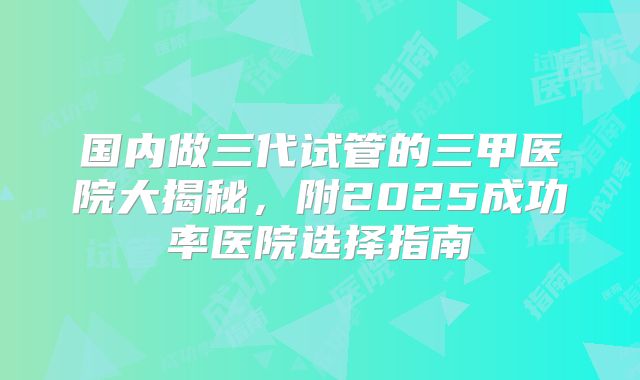 国内做三代试管的三甲医院大揭秘,附2025成功率医院选择指南