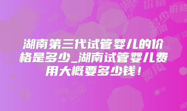 湖南第三代试管婴儿的价格是多少_湖南试管婴儿费用大概要多少钱！