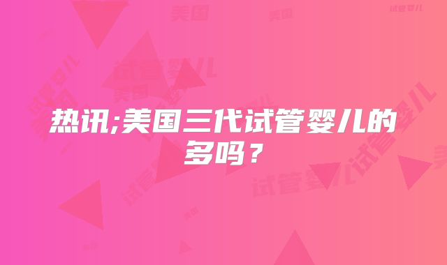热讯;美国三代试管婴儿的多吗？