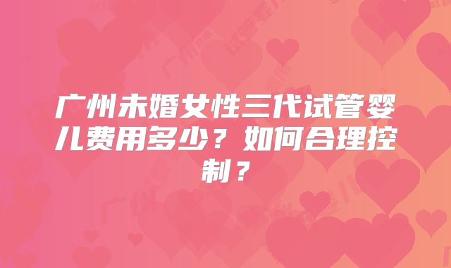 广州未婚女性三代试管婴儿费用多少？如何合理控制？