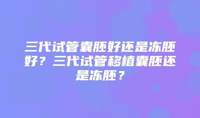 三代试管囊胚好还是冻胚好?三代试管移植囊胚还是冻胚?