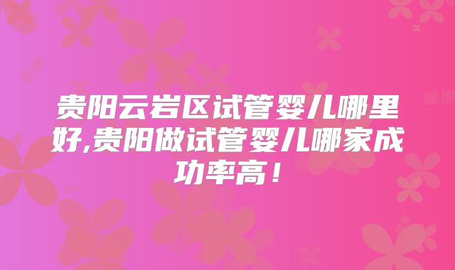 贵阳云岩区试管婴儿哪里好,贵阳做试管婴儿哪家成功率高！
