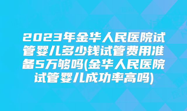 2023年金华人民医院试管婴儿多少钱试管费用准备5万够吗(金华人民医院试管婴儿成功率高吗)