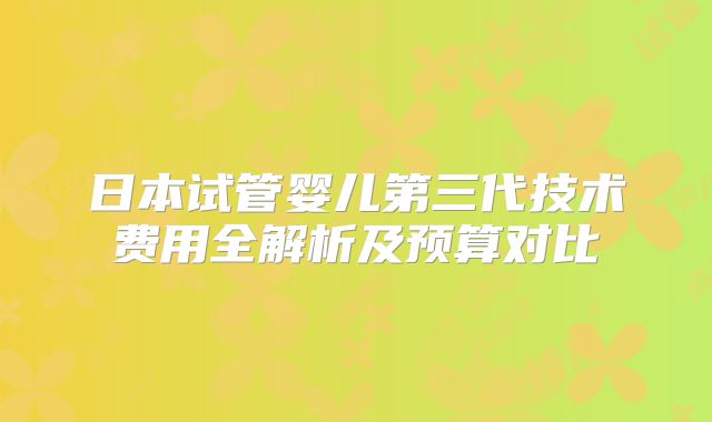 日本试管婴儿第三代技术费用全解析及预算对比