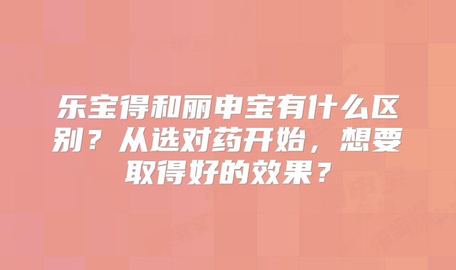 乐宝得和丽申宝有什么区别？从选对药开始，想要取得好的效果？