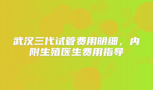 武汉三代试管费用明细,内附生殖医生费用指导