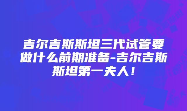 吉尔吉斯斯坦三代试管要做什么前期准备-吉尔吉斯斯坦第一夫人！