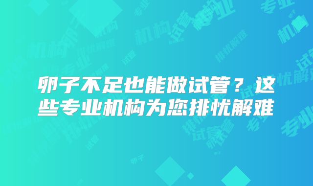 卵子不足也能做试管？这些专业机构为您排忧解难