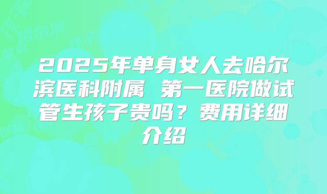 2025年单身女人去哈尔滨医科附属 第一医院做试管生孩子贵吗？费用详细介绍
