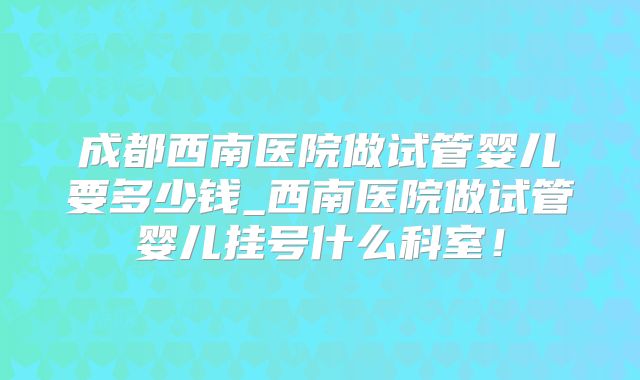成都西南医院做试管婴儿要多少钱_西南医院做试管婴儿挂号什么科室!