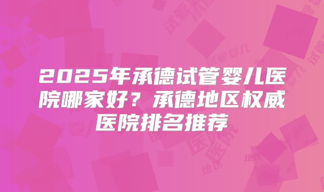 2025年承德试管婴儿医院哪家好？承德地区权威医院排名推荐