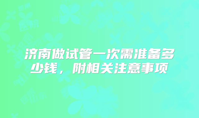 济南做试管一次需准备多少钱，附相关注意事项