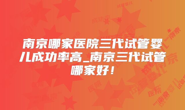 南京哪家医院三代试管婴儿成功率高_南京三代试管哪家好！