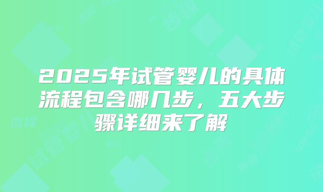 2025年试管婴儿的具体流程包含哪几步，五大步骤详细来了解