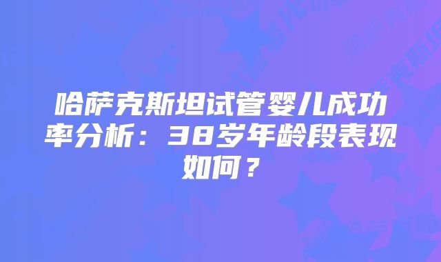 哈萨克斯坦试管婴儿成功率分析：38岁年龄段表现如何？