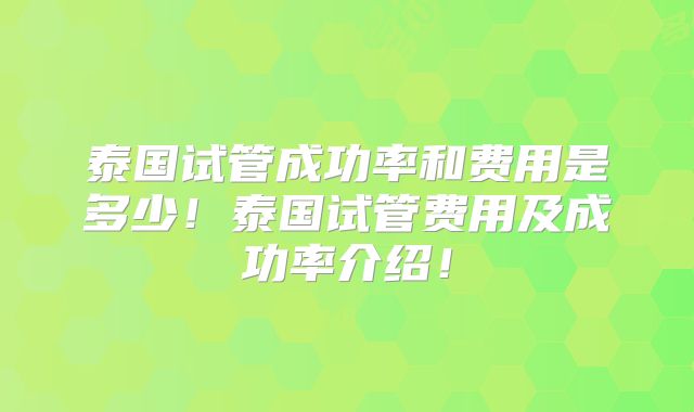泰国试管成功率和费用是多少！泰国试管费用及成功率介绍！