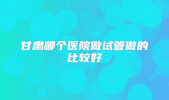 甘肃哪个医院做试管做的比较好