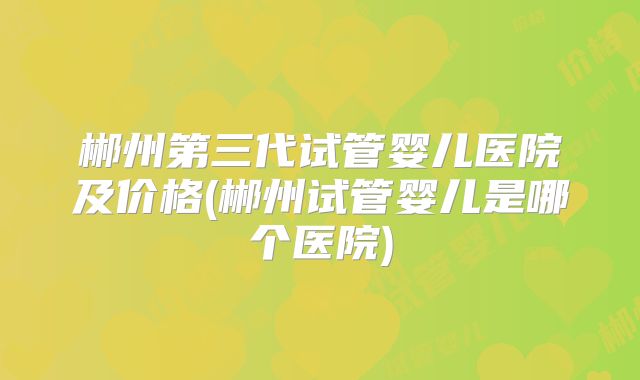 郴州第三代试管婴儿医院及价格(郴州试管婴儿是哪个医院)