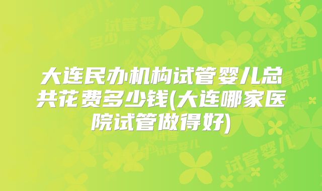 大连民办机构试管婴儿总共花费多少钱(大连哪家医院试管做得好)