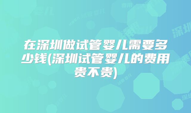 在深圳做试管婴儿需要多少钱(深圳试管婴儿的费用贵不贵)