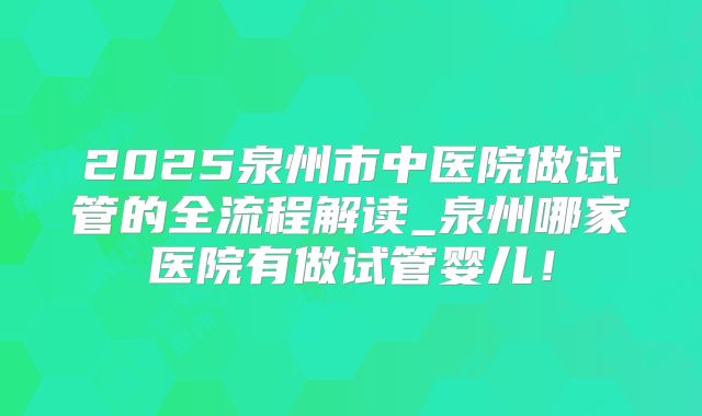 2025泉州市中医院做试管的全流程解读_泉州哪家医院有做试管婴儿！