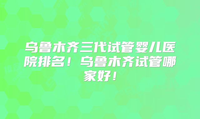 乌鲁木齐三代试管婴儿医院排名！乌鲁木齐试管哪家好！