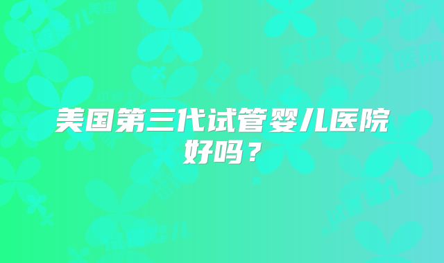 美国第三代试管婴儿医院好吗？