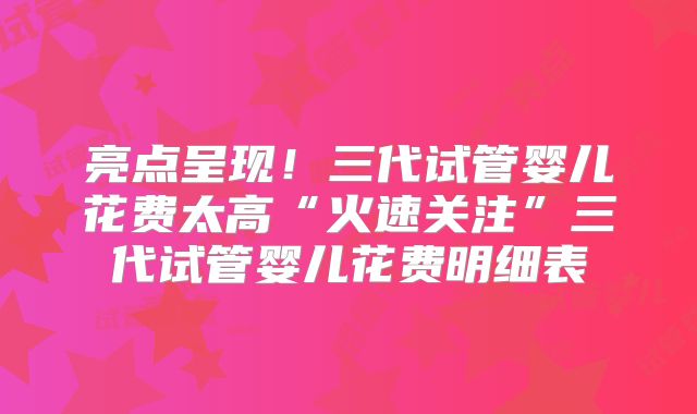 亮点呈现！三代试管婴儿花费太高“火速关注”三代试管婴儿花费明细表