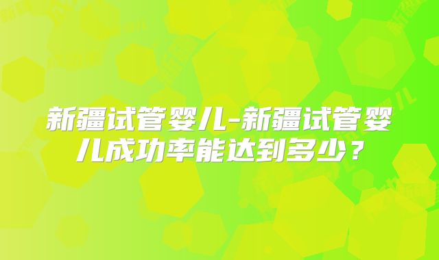 新疆试管婴儿-新疆试管婴儿成功率能达到多少?