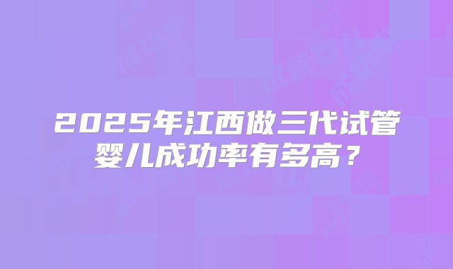 2025年江西做三代试管婴儿成功率有多高？