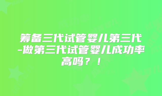筹备三代试管婴儿第三代-做第三代试管婴儿成功率高吗?!