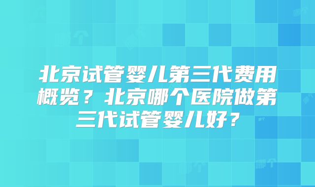 北京试管婴儿第三代费用概览?北京哪个医院做第三代试管婴儿好?