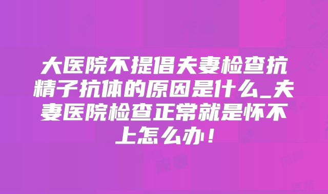 大医院不提倡夫妻检查抗精子抗体的原因是什么_夫妻医院检查正常就是怀不上怎么办！