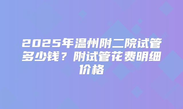 2025年温州附二院试管多少钱？附试管花费明细价格