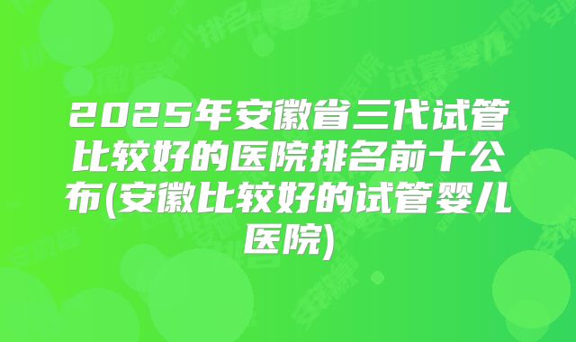 2025年安徽省三代试管比较好的医院排名前十公布(安徽比较好的试管婴儿医院)