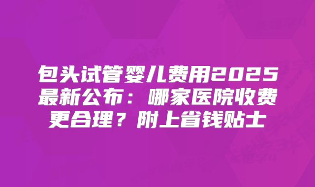 包头试管婴儿费用2025最新公布：哪家医院收费更合理？附上省钱贴士