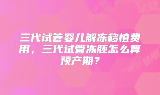 三代试管婴儿解冻移植费用，三代试管冻胚怎么算预产期？
