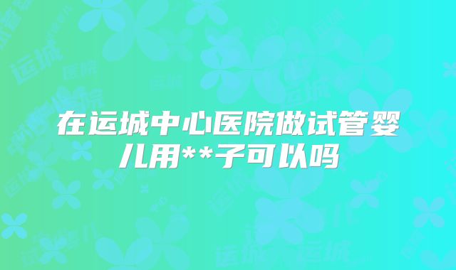 在运城中心医院做试管婴儿用**子可以吗