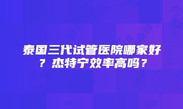 泰国三代试管医院哪家好?杰特宁效率高吗?