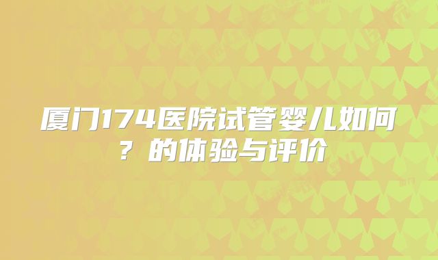 厦门174医院试管婴儿如何？的体验与评价