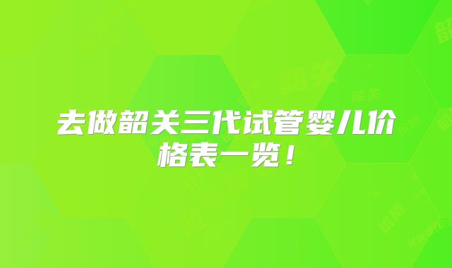 去做韶关三代试管婴儿价格表一览！