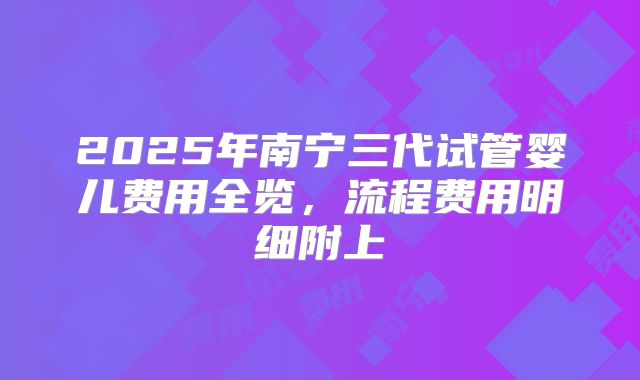 2025年南宁三代试管婴儿费用全览,流程费用明细附上