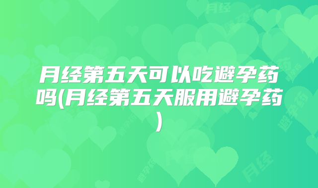 月经第五天可以吃避孕药吗(月经第五天服用避孕药)