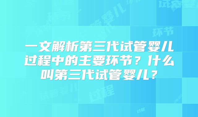 一文解析第三代试管婴儿过程中的主要环节？什么叫第三代试管婴儿？